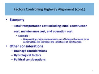 7
Factors Controlling Highway Alignment (cont.)
• Economy
– Total transportation cost including initial construction
cost, maintenance cost, and operation cost
• Example :
– Deep cuttings, high embankments, no of bridges that need to be
constructed, etc. increases the initial cost of construction.
• Other considerations
– Drainage considerations
– Hydrological factors
– Political considerations
 