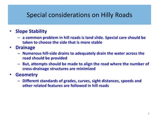 8
Special considerations on Hilly Roads
• Slope Stability
– a common problem in hill roads is land slide. Special care should be
taken to choose the side that is more stable
• Drainage
– Numerous hill-side drains to adequately drain the water across the
road should be provided
– But, attempts should be made to align the road where the number of
cross-drainage structures are minimized
• Geometry
– Different standards of grades, curves, sight distances, speeds and
other related features are followed in hill roads
 