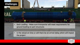 Challenges
• Dock Loading – Make sure transporter will meet requirements for
ground loading on port structures
• Is the vessel on time or will there be an arrival delay which will impact
the project
 