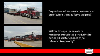Will the transporter be able to
maneuver through the port during its
exit or will obstacles need to be
relocated temporarily?
Do you have all necessary paperwork in
order before trying to leave the port?
 