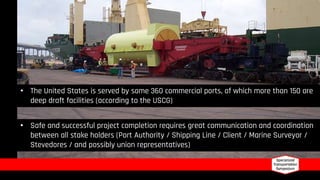 • The United States is served by some 360 commercial ports, of which more than 150 are
deep draft facilities (according to the USCG)
• Safe and successful project completion requires great communication and coordination
between all stake holders (Port Authority / Shipping Line / Client / Marine Surveyor /
Stevedores / and possibly union representatives)
 