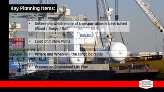 Key Planning Items:
• Determine which mode of transportation is best suited
(Road / Barge / Rail)
• Load and Stow Plans
• Where and When will the cargo be ready
• Prepare an Engineered Lift Plan
 
