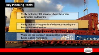 • Verify that heavy lift operators have the proper
certification and training
• Verify that all lifting gear is of adequate capacity and
has current certifications
• Where will the transport equipment be staged
during loading / unloading
Key Planning Items:
 