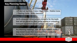 • Lift and set by Ships Crane / Dock Crane / Mobile Crane
/ Floating Crane / RORO Operation
• Verify adequate infrastructure strengths for the loads
that will be placed on them while loading or unloading
transport equipment (dock / pilings / pier caps)
• Pre-Planning meetings, with all stake holders present,
may reveal issues that could have been overlooked
during the initial load planning phase
Key Planning Items:
 
