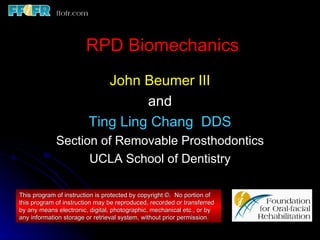 RPD Biomechanics
                           John Beumer III
                                 and
                        Ting Ling Chang DDS
             Section of Removable Prosthodontics
                   UCLA School of Dentistry

This program of instruction is protected by copyright ©. No portion of
this program of instruction may be reproduced, recorded or transferred
by any means electronic, digital, photographic, mechanical etc., or by
any information storage or retrieval system, without prior permission.
 