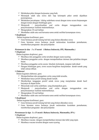  Melakukan piket dengan kerjasama yang baik.
    Menunjuk salah satu siswa dari tiap kelompok piket untuk dijadikan
       pemimpinnya.
    Melakukan percakapan / dialog sederhana sesuai dengan tema secara berpasangan
       dengan teman dengan bimbingan guru
    Menjawab / menyelesaikan soal cerita dengan menggunakan cara
       penyelesaiannya/ kalimat matematikanya.
    Mengerjakan 10 soal latihan
    Membahas salah satu soal bersama-sama untuk melihat kemampuan siswa.
 Konfirmasi
  Dalam kegiatan konfirmasi, guru:
    Guru bertanya jawab tentang hal-hal yang belum diketahui siswa
    Guru bersama siswa bertanya jawab meluruskan kesalahan pemahaman,
       memberikan penguatan dan penyimpulan

Pertemuan ke dua 3 x 35 menit ( Bahasa Indonesia, IPS, Matematika )
 Eksplorasi
  Dalam kegiatan eksplorasi, guru:
    Membaca teks penggalan cerita tersebut dengan suara nyaring
    Membaca penggalan cerita dengan memperhatikan intonasi dan pelafalan dengan
       benar.
    Membaca penggalan cerita secara klasikal, kelompok, maupun individual
    Dengan bimbingan guru, siswa secara bergiliran menjelaskan denah rumah yang
       telah selesai dibuat.
 Elaborasi
  Dalam kegiatan elaborasi, guru:
    Memperhatikan teks penggalam cerita yang telah tersedia.
    Melakukan tanya jawab tentang denah rumah.
    Memberikan tanggapan positif untuk siswa yang menjelaskan denah hasil
       karyanya di depan kelas.
    Menyimak soal cerita sederhana yang disampaikan guru.
    Menjawab / menyelesaikan soal cerita dengan menggunakan cara
       penyelesaiannya/ kalimat matematikanya.
    Mengerjakan 10 soal latihan
    Membahas salah satu soal bersama-sama untuk melihat kemampuan siswa.
 Konfirmasi
  Dalam kegiatan konfirmasi, guru:
    Guru bertanya jawab tentang hal-hal yang belum diketahui siswa
    Guru bersama siswa bertanya jawab meluruskan kesalahan pemahaman,
       memberikan penguatan dan penyimpulan

Peretemuan ke tiga 3 x 35 menit ( Bahasa Indonesia, Matematika, IPA )
 Eksplorasi
  Dalam kegiatan eksplorasi, guru:
    Membaca wacana dengan memperhatikan intonasi dan lafal yang tepat.
    Membaca wacana tersebut dengan suara nyaring
 