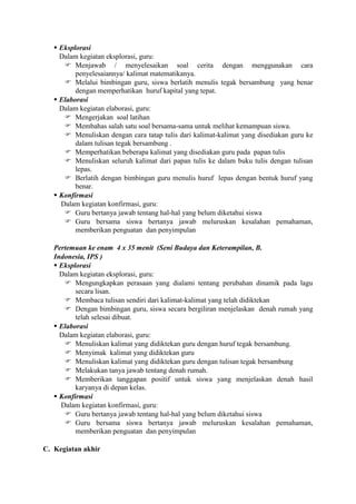  Eksplorasi
     Dalam kegiatan eksplorasi, guru:
       Menjawab / menyelesaikan soal cerita dengan menggunakan cara
          penyelesaiannya/ kalimat matematikanya.
       Melalui bimbingan guru, siswa berlatih menulis tegak bersambung yang benar
          dengan memperhatikan huruf kapital yang tepat.
    Elaborasi
     Dalam kegiatan elaborasi, guru:
       Mengerjakan soal latihan
       Membahas salah satu soal bersama-sama untuk melihat kemampuan siswa.
       Menuliskan dengan cara tatap tulis dari kalimat-kalimat yang disediakan guru ke
          dalam tulisan tegak bersambung .
       Memperhatikan beberapa kalimat yang disediakan guru pada papan tulis
       Menuliskan seluruh kalimat dari papan tulis ke dalam buku tulis dengan tulisan
          lepas.
       Berlatih dengan bimbingan guru menulis huruf lepas dengan bentuk huruf yang
          benar.
    Konfirmasi
     Dalam kegiatan konfirmasi, guru:
       Guru bertanya jawab tentang hal-hal yang belum diketahui siswa
       Guru bersama siswa bertanya jawab meluruskan kesalahan pemahaman,
          memberikan penguatan dan penyimpulan

   Pertemuan ke enam 4 x 35 menit (Seni Budaya dan Keterampilan, B.
   Indonesia, IPS )
    Eksplorasi
     Dalam kegiatan eksplorasi, guru:
       Mengungkapkan perasaan yang dialami tentang perubahan dinamik pada lagu
          secara lisan.
       Membaca tulisan sendiri dari kalimat-kalimat yang telah didiktekan
       Dengan bimbingan guru, siswa secara bergiliran menjelaskan denah rumah yang
          telah selesai dibuat.
    Elaborasi
     Dalam kegiatan elaborasi, guru:
       Menuliskan kalimat yang didiktekan guru dengan huruf tegak bersambung.
       Menyimak kalimat yang didiktekan guru
       Menuliskan kalimat yang didiktekan guru dengan tulisan tegak bersambung
       Melakukan tanya jawab tentang denah rumah.
       Memberikan tanggapan positif untuk siswa yang menjelaskan denah hasil
          karyanya di depan kelas.
    Konfirmasi
     Dalam kegiatan konfirmasi, guru:
       Guru bertanya jawab tentang hal-hal yang belum diketahui siswa
       Guru bersama siswa bertanya jawab meluruskan kesalahan pemahaman,
          memberikan penguatan dan penyimpulan

C. Kegiatan akhir
 