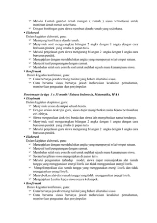  Melalui Contoh gambar denah ruangan ( rumah ) siswa termotivasi untuk
       membuat denah rumah sederhana.
    Dengan bimbingan guru siswa membuat denah rumah yang sederhana.
 Elaborasi
  Dalam kegiatan elaborasi, guru:
    Memajang hasil karya denah rumah.
    Menyimak soal mengurangkan bilangan 2 angka dengan 1 angka dengan cara
       bersusun pendek yang ditulis di papan tulis
    Melalui penjelasan guru siswa mengurang bilangan 2 angka dengan 1 angka cara
       bersusun pendek.
    Menegrjakan dengan mendahulukan angka yang mempunyai nilai tempat satuan.
    Menceri hasil pengurangan dengan cermat.
    Membahas salah satu contoh soal untuk melihat sejauh mana kemampuan siswa.
 Konfirmasi
  Dalam kegiatan konfirmasi, guru:
    Guru bertanya jawab tentang hal-hal yang belum diketahui siswa
    Guru bersama siswa bertanya jawab meluruskan kesalahan pemahaman,
       memberikan penguatan dan penyimpulan

Peretemuan ke tiga 3 x 35 menit ( Bahasa Indonesia, Matematika, IPA )
 Eksplorasi
  Dalam kegiatan eksplorasi, guru:
    Menyimak uraian deskripsi sebuah benda.
    Dengan uraian deskripsi guru, siswa dapat menyebutkan nama benda berdasarkan
       ciri-cirinya.
    Siswa menguraikan deskripsi benda dan siswa lain menyebutkan nama bendanya.
    Menyimak soal mengurangkan bilangan 2 angka dengan 1 angka dengan cara
       bersusun pendek yang ditulis di papan tulis
    Melalui penjelasan guru siswa mengurang bilangan 2 angka dengan 1 angka cara
       bersusun pendek.
 Elaborasi
  Dalam kegiatan elaborasi, guru:
    Menegrjakan dengan mendahulukan angka yang mempunyai nilai tempat satuan.
    Menceri hasil pengurangan dengan cermat.
    Membahas salah satu contoh soal untuk melihat sejauh mana kemampuan siswa.
    Secara bergiliran siswa mengerjakan di papan tulis.
    Melalui pengamatan terhadap model, siswa dapat menunjukkan alat rumah
       tangga yang menggunakan energi listrik dan tidak menggunakan energi listrik.
    Mengelompokkan alat rumah tangga yang menggunakan energi listrik dan tidak
       mengguankan energi listrik.
    Menyebutkan alat-alat rumah tangga yang tidak menggunakan energi listrik.
    Mengerjakan Lembar kerja siswa secara kelompok.
 Konfirmasi
  Dalam kegiatan konfirmasi, guru:
    Guru bertanya jawab tentang hal-hal yang belum diketahui siswa
    Guru bersama siswa bertanya jawab meluruskan kesalahan pemahaman,
       memberikan penguatan dan penyimpulan
 