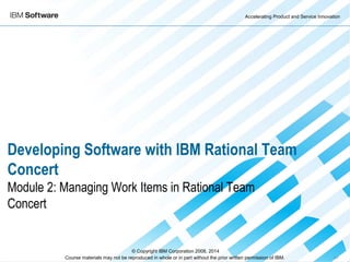 Accelerating Product and Service Innovation
Course materials may not be reproduced in whole or in part without the prior written permission of IBM. 9.0
Developing Software with IBM Rational Team
Concert
Module 2: Managing Work Items in Rational Team
Concert
© Copyright IBM Corporation 2008, 2014
 