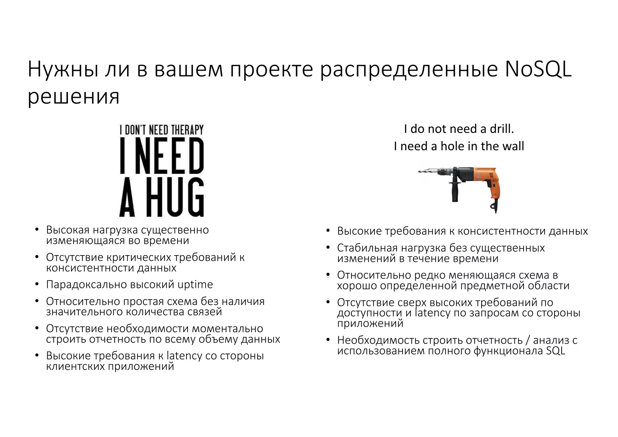 Нужны	ли	в	вашем	проекте	распределенные	NoSQL	
решения
• Высокая	нагрузка	существенно	
изменяющаяся	во	времени
• Отсутствие	критических	требований	к	
консистентности данных
• Парадоксально	высокий	uptime
• Относительно	простая	схема	без	наличия	
значительного	количества	связей
• Отсутствие	необходимости	моментально	
строить	отчетность	по	всему	объему	данных
• Высокие	требования	к	latency	со	стороны	
клиентских	приложений
• Высокие	требования	к	консистентности данных
• Стабильная	нагрузка	без	существенных	
изменений	в	течение	времени
• Относительно	редко	меняющаяся	схема	в	
хорошо	определенной	предметной	области
• Отсутствие	сверх	высоких	требований	по	
доступности	и	latency	по	запросам	со	стороны	
приложений
• Необходимость	строить	отчетность	/	анализ	с	
использованием	полного	функционала	SQL
 