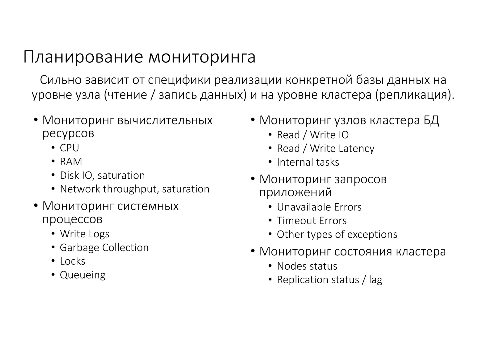 Планирование	мониторинга
• Мониторинг	вычислительных	
ресурсов
• CPU
• RAM
• Disk	IO,	saturation
• Network	throughput,	saturation
• Мониторинг	системных	
процессов	
• Write	Logs
• Garbage	Collection
• Locks	
• Queueing
• Мониторинг	узлов	кластера	БД
• Read	/	Write	IO
• Read	/	Write	Latency
• Internal	tasks
• Мониторинг	запросов	
приложений
• Unavailable	Errors
• Timeout	Errors
• Other	types	of	exceptions
• Мониторинг	состояния	кластера
• Nodes	status
• Replication	status	/	lag
Сильно	зависит	от	специфики	реализации	конкретной	базы	данных	на	
уровне	узла	(чтение	/	запись	данных)	и	на	уровне	кластера	(репликация).
 