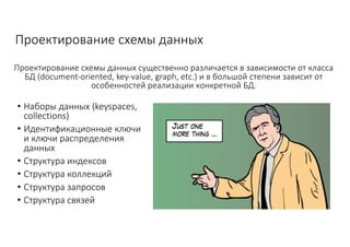 Проектирование	схемы	данных
• Наборы	данных	(keyspaces,	
collections)
• Идентификационные	ключи	
и	ключи	распределения	
данных
• Структура	индексов
• Структура	коллекций
• Структура	запросов
• Структура	связей
Проектирование	схемы	данных	существенно	различается	в	зависимости	от	класса	
БД	(document-oriented,	key-value,	graph,	etc.) и	в	большой	степени	зависит	от	
особенностей	реализации	конкретной	БД.
 