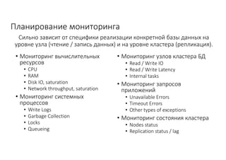 Планирование	мониторинга
• Мониторинг	вычислительных	
ресурсов
• CPU
• RAM
• Disk	IO,	saturation
• Network	throughput,	saturation
• Мониторинг	системных	
процессов	
• Write	Logs
• Garbage	Collection
• Locks	
• Queueing
• Мониторинг	узлов	кластера	БД
• Read	/	Write	IO
• Read	/	Write	Latency
• Internal	tasks
• Мониторинг	запросов	
приложений
• Unavailable	Errors
• Timeout	Errors
• Other	types	of	exceptions
• Мониторинг	состояния	кластера
• Nodes	status
• Replication	status	/	lag
Сильно	зависит	от	специфики	реализации	конкретной	базы	данных	на	
уровне	узла	(чтение	/	запись	данных)	и	на	уровне	кластера	(репликация).
 