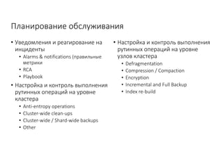 Планирование	обслуживания
• Уведомления	и	реагирование	на	
инциденты
• Alarms	&	notifications	(правильные	
метрики
• RCA
• Playbook
• Настройка	и	контроль	выполнения	
рутинных	операций	на	уровне	
кластера
• Anti-entropy	operations
• Cluster-wide	clean-ups
• Cluster-wide	/	Shard-wide	backups
• Other
• Настройка	и	контроль	выполнения	
рутинных	операций	на	уровне	
узлов	кластера
• Defragmentation
• Compression	/	Compaction
• Encryption
• Incremental	and	Full	Backup
• Index	re-build
 