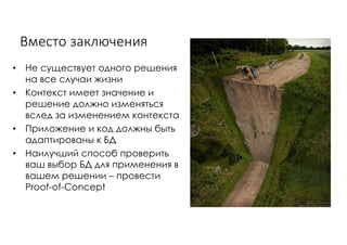 Вместо	заключения
• Не существует одного решения
на все случаи жизни
• Контекст имеет значение и
решение должно изменяться
вслед за изменением контекста
• Приложение и код должны быть
адаптированы к БД
• Наилучший способ проверить
ваш выбор БД для применения в
вашем решении – провести
Proof-of-Concept
 