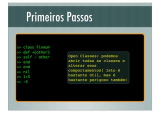 Primeiros Passos

>>   class Fixnum
>>   def +(other)
>>   self - other   Open Classes: podemos
>>   end            abrir todas as classes e
>>   end            alterar seus
=>   nil            comportamentos! Isto é
>>   1+5            bastante útil, mas é
=>   -4
                    bastante perigoso também!
 