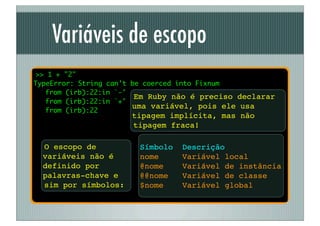 Variáveis de escopo
 >> 1 + "2"
TypeError: String can't be coerced into Fixnum
	 from (irb):22:in `-'
                         Em Ruby não é preciso declarar
	 from (irb):22:in `+'
                        uma variável, pois ele usa
	 from (irb):22
                      tipagem implícita, mas não
                      tipagem fraca!

  O escopo de           Símbolo   Descrição
  variáveis não é       nome      Variável local
  definido por          @nome     Variável de instância
  palavras-chave e      @@nome    Variável de classe
  sim por símbolos:     $nome     Variável global
 