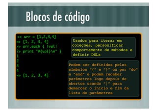 Blocos de código
>>   arr = [1,2,3,4]
=>   [1, 2, 3, 4]          Usados para iterar em
>>   arr.each { |val|      coleções, personificar
?>   print "#{val}n" }    comportamento de métodos e
1                          definir DSLs
2
3                         Podem ser definidos pelos
4                         símbolos “{“ e “}” ou por “do”
=>   [1, 2, 3, 4]         e “end” e podem receber
                          parâmetros logo depois de
                          abertos usando “|” para
                          demarcar o início e fim da
                          lista de parâmetros
 