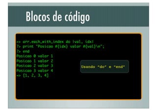 Blocos de código
>> arr.each_with_index do |val, idx|
?> print "Posicao #{idx} valor #{val}n";
?> end
Posicao 0 valor 1
Posicao 1 valor 2
Posicao 2 valor 3             Usando “do” e “end”
Posicao 3 valor 4
=> [1, 2, 3, 4]
 