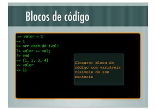 Blocos de código
>>   valor = 1
=>   1
>>   arr.each do |val|
?>   valor += val;
?>   end
=>   [1, 2, 3, 4]
                         Closure: bloco de
>>   valor
                         código com variáveis
=>   11
                         visíveis do seu
                         contexto
 