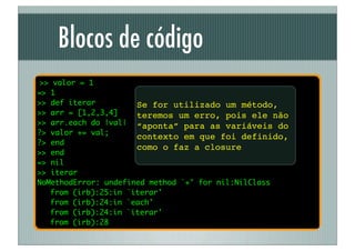 Blocos de código
 >> valor = 1
=> 1
>> def iterar         Se for utilizado um método,
>> arr = [1,2,3,4]    teremos um erro, pois ele não
>> arr.each do |val| “aponta” para as variáveis do
?> valor += val;
                      contexto em que foi definido,
?> end
                      como o faz a closure
>> end
=> nil
>> iterar
NoMethodError: undefined method `+' for nil:NilClass
	 from (irb):25:in `iterar'
	 from (irb):24:in `each'
	 from (irb):24:in `iterar'
	 from (irb):28
 