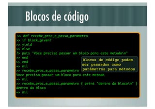 Blocos de código
 >> def recebe_proc_e_passa_parametro
>> if block_given?
>> yield
>> else
?> puts "Voce precisa passar um bloco para este metodon"
>> end
                                  Blocos de código podem
>> end
=> nil
                                  ser passados como
>> recebe_proc_e_passa_parametro parâmetros para métodos
Voce precisa passar um bloco para este metodo
=> nil
>> recebe_proc_e_passa_parametro { print "dentro do blocon" }
dentro do bloco
=> nil
 