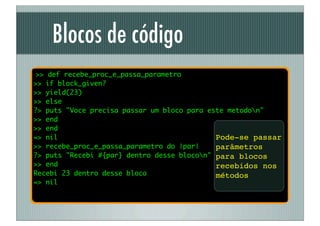 Blocos de código
 >> def recebe_proc_e_passa_parametro
>> if block_given?
>> yield(23)
>> else
?> puts "Voce precisa passar um bloco para este metodon"
>> end
>> end
=> nil                                       Pode-se passar
>> recebe_proc_e_passa_parametro do |par|    parâmetros
?> puts "Recebi #{par} dentro desse blocon" para blocos
>> end                                       recebidos nos
Recebi 23 dentro desse bloco                 métodos
=> nil
 
