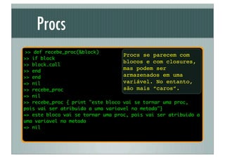 Procs
 >> def recebe_proc(&block)
                                   Procs se parecem com
>> if block
                                   blocos e com closures,
>> block.call
>> end
                                   mas podem ser
>> end                             armazenados em uma
=> nil                             variável. No entanto,
>> recebe_proc                     são mais “caros”.
=> nil
>> recebe_proc { print "este bloco vai se tornar uma proc,
pois vai ser atribuido a uma variavel no metodo"}
=> este bloco vai se tornar uma proc, pois vai ser atribuido a
uma variavel no metodo
=> nil
 