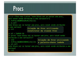 Procs
 >> p = Proc.new { print "este bloco vai se tornar uma proc,
pois estah sendo atribuido a uma variaveln"}
=> #<Proc:0x00551d4c@(irb):11>
>> p.call
este bloco vai se tornar uma proc, pois estah sendo atribuido
a uma variavel
=> nil               Criação de Proc utilizando
                    construtor da classe Proc
>> p1 = lambda do
?> print "este bloco vai se tornar uma proc, pois estah sendo
atribuido a uma variaveln"
>> end                          Criação de Proc utilizando
=> #<Proc:0x00543904@(irb):13> a palavra-chave lambda
>> p1.call
este bloco vai se tornar uma proc, pois estah sendo atribuido a uma
variavel
=> nil
 