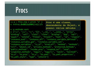 Procs
 >> p = Proc.new { print "a" }   Proc é uma classe,
=> #<Proc:0x0053ad90@(irb):17>   descendente de Object, e
                                 possui vários métodos
>> p.methods.sort
=> ["==", "===", "=~", "[]", "__id__", "__send__", "arity",
"binding", "call", "class", "clone", "display", "dup", "eql?",
"equal?", "extend", "freeze", "frozen?", "hash", "id", "inspect",
"instance_eval", "instance_of?", "instance_variable_defined?",
"instance_variable_get", "instance_variable_set",
"instance_variables", "is_a?", "kind_of?", "method", "methods",
"nil?", "object_id", "private_methods", "protected_methods",
"public_methods", "recebe_proc", "respond_to?", "send",
"singleton_methods", "taguri", "taguri=", "taint", "tainted?",
"to_a", "to_proc", "to_s", "to_yaml", "to_yaml_properties",
"to_yaml_style", "type", "untaint"]
 