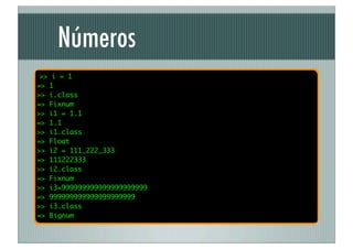 Números
 >> i = 1
=> 1
>> i.class
=> Fixnum
>> i1 = 1.1
=> 1.1
>> i1.class
=> Float
>> i2 = 111_222_333
=> 111222333
>> i2.class
=> Fixnum
>> i3=999999999999999999999
=> 999999999999999999999
>> i3.class
=> Bignum
 