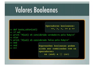 Valores Booleanos
                               Operadores booleanos:
>>   def testa_valor(val)          ==, >, <, >= e <=
>>   if val
>>   print "#{val} eh considerado verdadeiro pelo Rubyn"
>>   else
?>   print "#{val} eh considerado falso pelo Rubyn"
>>   end
>>   end                  Expressões booleanas podem
=>   nil                  ainda ser combinadas com os
                          operadores:
                              && (and) e || (or)
 