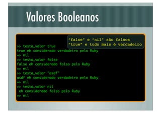 Valores Booleanos
                         “false” e “nil” são falsos
>> testa_valor true
                         “true” e tudo mais é verdadeiro
true eh considerado verdadeiro pelo Ruby
=> nil
>> testa_valor false
false eh considerado falso pelo Ruby
=> nil
>> testa_valor "asdf"
asdf eh considerado verdadeiro pelo Ruby
=> nil
>> testa_valor nil
 eh considerado falso pelo Ruby
=> nil
 