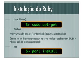 Instalação do Ruby
    Linux (Ubuntu):

                  $> sudo apt-get
    Windows:
http://www.ruby-lang.org/en/downloads (Ruby One-Click Installer)
(instale em um diretório sem espaços no nome e inclua o subdiretório <$RUBY>
bin ao path do sistema operacional)
    Mac:
                  $> port install
 