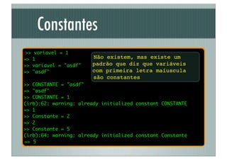 Constantes
 >> variavel = 1
=> 1                   Não existem, mas existe um
>> variavel = "asdf"   padrão que diz que variáveis
=> "asdf"              com primeira letra maíuscula
                       são constantes
>> CONSTANTE = "asdf"
=> "asdf"
>> CONSTANTE = 1
(irb):62: warning: already initialized constant CONSTANTE
=> 1
>> Constante = 2
=> 2
>> Constante = 5
(irb):64: warning: already initialized constant Constante
=> 5
 