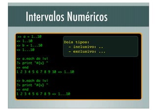 Intervalos Numéricos
 >> a = 1..10
=> 1..10               Dois tipos:
>> b = 1...10            - inclusivo: ..
=> 1...10
                         - exclusivo: ...
>> a.each do |v|
?> print "#{v} "
>> end
1 2 3 4 5 6 7 8 9 10 => 1..10

>> b.each do |v|
?> print "#{v} "
>> end
1 2 3 4 5 6 7 8 9 => 1...10
 