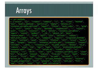 Arrays
 >> arr.methods
=> ["select", "[]=", "inspect", "compact", "<<", "&", "clone", "method",
"last", "public_methods", "partition", "empty?", "delete_if",
"instance_variable_defined?", "equal?", "freeze", "each_index", "*", "grep",
"+", "sort!", "assoc", "to_ary", "methods", "respond_to?", "-", "reject",
"push", "insert", "reverse!", "dup", "delete", "instance_variables",
"taguri", "concat", "member?", "__id__", "object_id", "pack",
"reverse_each", "|", "find", "eql?", "join", "collect!", "rassoc",
"each_with_index", "id", "at", "compact!", "taguri=", "singleton_methods",
"index", "collect", "send", "reject!", "flatten", "all?", "slice", "taint",
"pop", "length", "entries", "instance_variable_get", "transpose", "frozen?",
"include?", "__send__", "instance_of?", "to_yaml_style", "detect", "to_a",
"indexes", "uniq", "zip", "map!", "type", "fetch", "protected_methods",
"instance_eval", "map", "<=>", "values_at", "rindex", "any?", "==",
"display", "===", "shift", "size", "sort", "instance_variable_set", "clear",
"min", "kind_of?", "extend", "indices", "find_all", "to_s", "each", "class",
"slice!", "first", "hash", "flatten!", "to_yaml", "tainted?", "=~",
"delete_at", "replace", "inject", "private_methods", "nitems", "reverse",
"to_yaml_properties", "nil?", "untaint", "unshift", "sort_by", "fill",
"max", "is_a?", "uniq!", "[]", "yaml_initialize"]
 