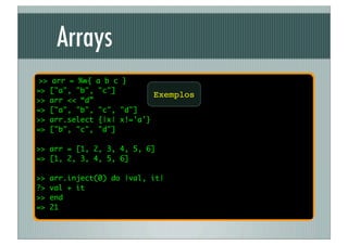 Arrays
 >> arr = %w{   a b c }
=> ["a", "b",   "c"]
                               Exemplos
>> arr << “d”
=> ["a", "b",   "c", "d"]
>> arr.select   {|x| x!='a'}
=> ["b", "c",   "d"]

>> arr = [1, 2, 3, 4, 5, 6]
=> [1, 2, 3, 4, 5, 6]

>>   arr.inject(0) do |val, it|
?>   val + it
>>   end
=>   21
 