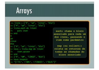 Arrays
 >> lista = ["4", "um", "cinco", "bla"]
=> ["4", "um", "cinco", "bla"]
>> lista.each do |item|
?>    puts item                          each: chama o bloco
>> end                                associado para cada um
4
                                       dos itens, passando o
um
cinco
                                         item como parâmetro
bla
=> ["4", "um", "cinco", "bla"]            map (ou collect):
>> novo = lista.map do |item|          coleta os retornos de
?>     item.upcase                      todas as chamadas do
>> end                                     bloco associado
=> ["4", "UM", "CINCO", "BLA"]
>> novo.inspect
=> "["4", "UM", "CINCO", "BLA"]"
 