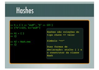 Hashes
>> h = { 1 => "asdf", "b" => 123 }
=> {"b"=>123, 1=>"asdf"}
                             Hashes são coleções do
>> h1 = { }
                             tipo chave => valor
=> {}

>> h2 = Hash.new             Símbolo “=>”
=> {}
                             Duas formas de
                             declaração: atalho { } e
                             o construtor da classe
                             Hash
 