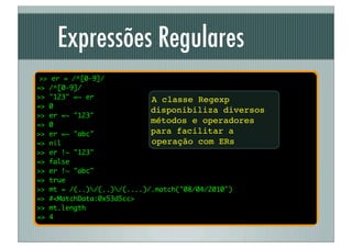 Expressões Regulares
 >> er = /^[0-9]/
=> /^[0-9]/
>> "123" =~ er              A classe Regexp
=> 0
                            disponibiliza diversos
>> er =~ "123"
=> 0
                            métodos e operadores
>> er =~ "abc"              para facilitar a
=> nil                      operação com ERs
>> er !~ "123"
=> false
>> er !~ "abc"
=> true
>> mt = /(..)/(..)/(....)/.match("08/04/2010")
=> #<MatchData:0x53d5cc>
>> mt.length
=> 4
 