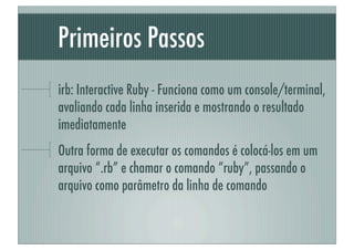 Primeiros Passos
irb: Interactive Ruby - Funciona como um console/terminal,
avaliando cada linha inserida e mostrando o resultado
imediatamente
Outra forma de executar os comandos é colocá-los em um
arquivo “.rb” e chamar o comando “ruby”, passando o
arquivo como parâmetro da linha de comando
 
