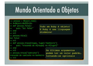 Mundo Orientado a Objetos
 >> pessoa = Object.new()
=> #<Object:0x553c14>
>> def pessoa.fala()         Tudo em Ruby é objeto!
>>    puts "Sei falar"
                             E Ruby é uma linguagem
>> end
=> nil
                             dinâmica!
>> pessoa.fala()
Sei falar
=> nil
>> def pessoa.troca(roupa, lugar='banheiro')
>>     puts "trocando de #{roupa} no #{lugar}"
>> end
=> nil                             Os últimos argumentos
>> pessoa.troca("camiseta")        podem ter um valor padrão,
trocando de camiseta no banheiro tornando-se opcionais
=> nil
 