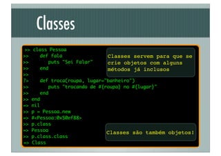 Classes
 >> class Pessoa
>>    def fala                 Classes servem para que se
>>       puts "Sei Falar"      crie objetos com alguns
>>    end                      métodos já inclusos
>>
?>    def troca(roupa, lugar="banheiro")
>>        puts "trocando de #{roupa} no #{lugar}"
>>    end
>> end
=> nil
>> p = Pessoa.new
=> #<Pessoa:0x50ef88>
>> p.class
=> Pessoa
                               Classes são também objetos!
>> p.class.class
=> Class
 