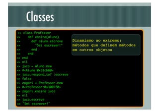 Classes
 >> class Professor
>>    def ensina(aluno)
>>      def aluno.escreve      Dinamismo ao extremo:
>>        "Sei escrever!"      métodos que definem métodos
>>      end                    em outros objetos
>>    end
>> end
=> nil
>> juca = Aluno.new
=> #<Aluno:0x31cb80>
>> juca.respond_to? :escreve
=> false
>> zagari = Professor.new
=> #<Professor:0x3007f0>
>> zagari.ensina juca
=> nil
>> juca.escreve
=> "Sei escrever!"
 