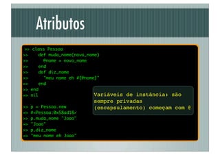 Atributos
 >> class Pessoa
>>    def muda_nome(novo_nome)
>>      @nome = novo_nome
>>    end
>>    def diz_nome
>>      "meu nome eh #{@nome}"
>>    end
>> end
=> nil                      Variáveis
                                    de instância: são
                          sempre privadas
>>   p = Pessoa.new       (encapsulamento) começam com @
=>   #<Pessoa:0x58ad18>
>>   p.muda_nome "Joao"
=>   "Joao"
>>   p.diz_nome
=>   "meu nome eh Joao"
 