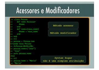 Acessores e Modiﬁcadores
 >> class Pessoa
>>    def nome #acessor
>>      @nome
>>    end
                                   Método acessor
>>    def nome=(novo_nome)
>>      @nome = novo_nome
>>    end
                                 Método modificador
>> end
=> nil
>> pessoa = Pessoa.new
Criando nova Pessoa
=> #<Pessoa:0x54cc48>
>> pessoa.nome=("Jose")
=> "Jose"
>> puts pessoa.nome
Jose
=> nil                               Syntax Sugar
>> pessoa.nome = "Maria"     não é uma simples atribuição
=> "Maria"
 