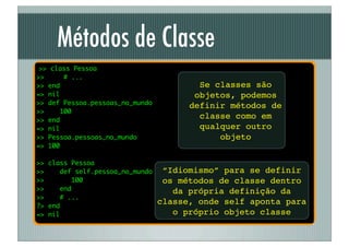 Métodos de Classe
 >> class Pessoa
>>      # ...
>> end                                   Se classes são
=> nil                                  objetos, podemos
>> def Pessoa.pessoas_no_mundo         definir métodos de
>>     100
>> end
                                         classe como em
=> nil                                   qualquer outro
>> Pessoa.pessoas_no_mundo                   objeto
=> 100

>> class Pessoa
>>    def self.pessoa_no_mundo    “Idiomismo” para se definir
>>       100                      os métodos de classe dentro
>>    end                           da própria definição da
>>    # ...
?> end
                                 classe, onde self aponta para
=> nil                              o próprio objeto classe
 