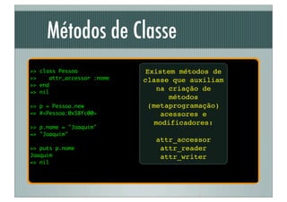 Métodos de Classe
>> class Pessoa              Existem métodos de
>>    attr_accessor :nome   classe que auxiliam
>> end
=> nil
                                 na criação de
                                    métodos
>> p = Pessoa.new             (metaprogramação)
=> #<Pessoa:0x58fc00>             acessores e
                                modificadores:
>> p.nome = "Joaquim"
=> "Joaquim"
                               attr_accessor
>> puts p.nome                  attr_reader
Joaquim                         attr_writer
=> nil
 