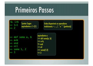 Primeiros Passos
$> irb
          Syntax Sugar:                  Estão disponíveis os operadores
>> 1+1
          equivalente a 1.+(1)           tradicionais: +, -, /, * e ** (potência)
=> 2


                                 equivalente a:
>>   def soma a, b
                                 >> def soma(a, b)
>>   a+b
                                 >> a+b;
>>   end                         ?> end
=>   nil                         => nil
>>   soma 1, 2                   >> soma(1,2)
=>   3                           => 3
 